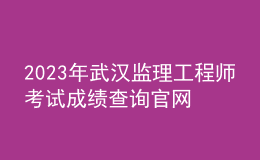 2023年武漢監(jiān)理工程師考試成績查詢官網(wǎng)