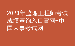 2023年監(jiān)理工程師考試成績查詢?nèi)肟诠倬W(wǎng)-中國人事考試網(wǎng)