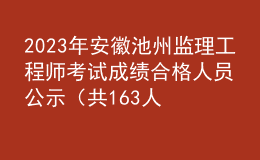 2023年安徽池州監(jiān)理工程師考試成績(jī)合格人員公示（共163人）