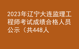 2023年遼寧大連監(jiān)理工程師考試成績合格人員公示（共448人）