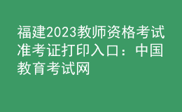 福建2023教師資格考試準(zhǔn)考證打印入口：中國教育考試網(wǎng)