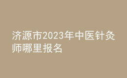 濟(jì)源市2023年中醫(yī)針灸師哪里報名
