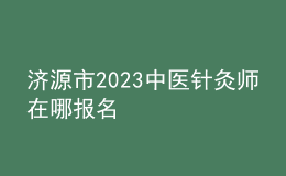 濟(jì)源市2023中醫(yī)針灸師在哪報(bào)名