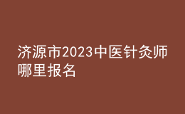 濟(jì)源市2023中醫(yī)針灸師哪里報(bào)名