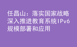 任昌山：落實(shí)國(guó)家戰(zhàn)略 深入推進(jìn)教育系統(tǒng)IPv6規(guī)模部署和應(yīng)用