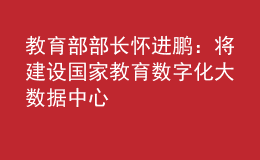 教育部部長(zhǎng)懷進(jìn)鵬：將建設(shè)國(guó)家教育數(shù)字化大數(shù)據(jù)中心