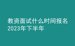 教資面試什么時(shí)間報(bào)名2023年下半年