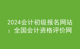 2024會計初級報名網(wǎng)站：全國會計資格評價網(wǎng)