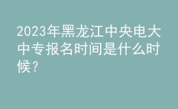 2023年黑龍江中央電大中專報名時間是什么時候？