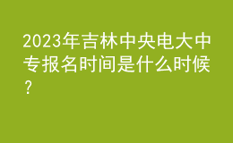 2023年吉林中央電大中專報名時間是什么時候？