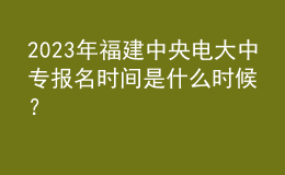 2023年福建中央電大中專報(bào)名時(shí)間是什么時(shí)候？