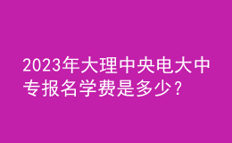 2023年大理中央電大中專報(bào)名學(xué)費(fèi)是多少？
