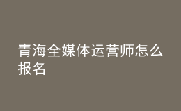 青海全媒體運(yùn)營師怎么報(bào)名