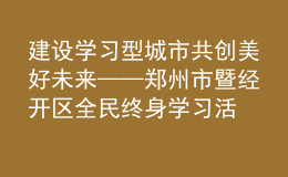 建設(shè)學(xué)習(xí)型城市 共創(chuàng)美好未來(lái)——鄭州市暨經(jīng)開(kāi)區(qū)全民終身學(xué)習(xí)活動(dòng)周開(kāi)幕