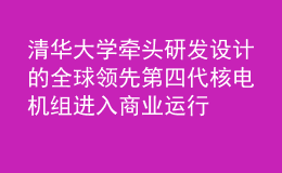 清華大學牽頭研發(fā)設計的全球領先第四代核電機組進入商業(yè)運行