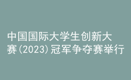 中國(guó)國(guó)際大學(xué)生創(chuàng)新大賽(2023)冠軍爭(zhēng)奪賽舉行