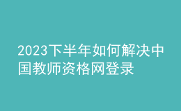 2023下半年如何解決中國(guó)教師資格網(wǎng)登錄問(wèn)題
