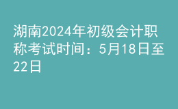 湖南2024年初級會計職稱考試時間：5月18日至22日