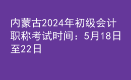 內(nèi)蒙古2024年初級會計職稱考試時間：5月18日至22日