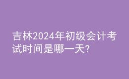 吉林2024年初級會計考試時間是哪一天?