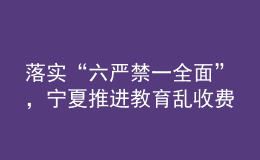 落實(shí)“六嚴(yán)禁一全面”，寧夏推進(jìn)教育亂收費(fèi)治理走深走實(shí)