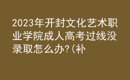 2023年開封文化藝術(shù)職業(yè)學(xué)院成人高考過線沒錄取怎么辦?(補救辦法)