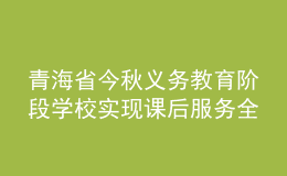 青海省今秋義務(wù)教育階段學(xué)校實現(xiàn)課后服務(wù)全覆蓋