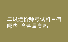 二級(jí)造價(jià)師考試科目有哪些 含金量高嗎