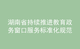 湖南省持續(xù)推進教育政務(wù)窗口服務(wù)標準化規(guī)范化便利化建設(shè)