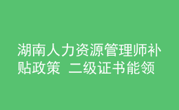 湖南人力資源管理師補(bǔ)貼政策 二級(jí)證書能領(lǐng)多少錢