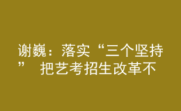 謝巍：落實(shí)“三個(gè)堅(jiān)持” 把藝考招生改革不斷引向深入