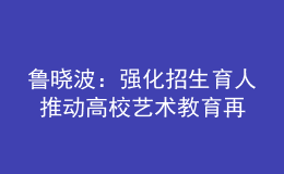魯曉波：強化招生育人 推動高校藝術教育再上新臺階