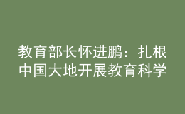 教育部長(zhǎng)懷進(jìn)鵬：扎根中國(guó)大地開展教育科學(xué)研究