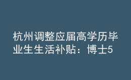 杭州調(diào)整應(yīng)屆高學(xué)歷畢業(yè)生生活補(bǔ)貼：博士5萬(wàn)調(diào)整為10萬(wàn)