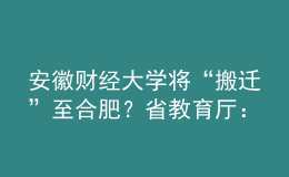 安徽財(cái)經(jīng)大學(xué)將“搬遷”至合肥？省教育廳：沒有該規(guī)劃