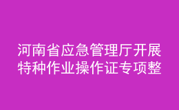 河南省應(yīng)急管理廳開展特種作業(yè)操作證專項整治行動