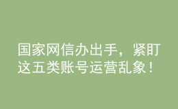 國家網(wǎng)信辦出手，緊盯這五類賬號運營亂象！