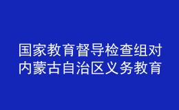 國家教育督導(dǎo)檢查組對內(nèi)蒙古自治區(qū)義務(wù)教育基本均衡發(fā)展督導(dǎo)檢查反饋意見