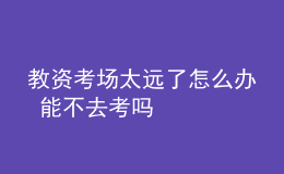 教資考場太遠了怎么辦 能不去考嗎