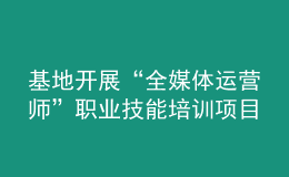 基地開(kāi)展“全媒體運(yùn)營(yíng)師”職業(yè)技能培訓(xùn)項(xiàng)目