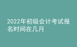 2022年初級會計考試報名時間在幾月