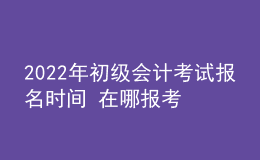 2022年初級(jí)會(huì)計(jì)考試報(bào)名時(shí)間 在哪報(bào)考