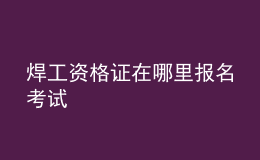 焊工資格證在哪里報名考試