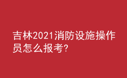 吉林2021消防設(shè)施操作員怎么報(bào)考?