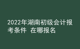 2022年湖南初級(jí)會(huì)計(jì)報(bào)考條件 在哪報(bào)名