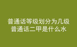 普通話等級劃分為幾級 普通話二甲是什么水平 