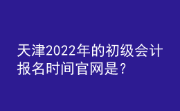 天津2022年的初級會計報名時間官網(wǎng)是？
