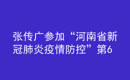 張傳廣參加“河南省新冠肺炎疫情防控”第64場(chǎng)發(fā)布會(huì)