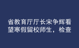 省教育廳廳長宋爭輝看望寒假留校師生，檢查校園疫情防控工作