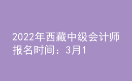 2022年西藏中級會計師報名時間：3月10日至3月31日